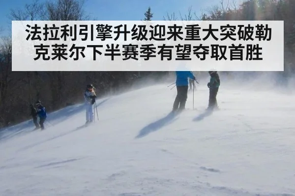 法拉利引擎升级迎来重大突破勒克莱尔下半赛季有望夺取首胜
